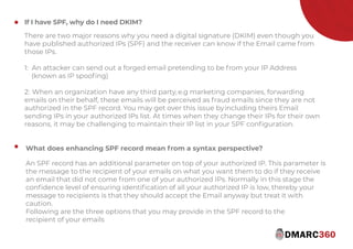 If I have SPF, why do I need DKIM?
There are two major reasons why you need a digital signature (DKIM) even though you
have published authorized IPs (SPF) and the receiver can know if the Email came from
those IPs.
1: An attacker can send out a forged email pretending to be from your IP Address
(known as IP spooﬁng)
2: When an organization have any third party,e.g marketing companies, forwarding
emails on their behalf, these emails will be perceived as fraud emails since they are not
authorized in the SPF record. You may get over this issue byincluding theirs Email
sending IPs in your authorized IPs list. At times when they change their IPs for their own
reasons, it may be challenging to maintain their IP list in your SPF conﬁguration.
What does enhancing SPF record mean from syntax perspective?
An SPF record has an additional parameter on top of your authorized IP. This parameter is
the message to the recipient of your emails on what you want them to do if they receive
an email that did not come from one of your authorized IPs. Normally in this stage the
conﬁdence level of ensuring identiﬁcation of all your authorized IP is low, thereby your
message to recipients is that they should accept the Email anyway but treat it with
caution.
Following are the three options that you may provide in the SPF record to the
recipient of your emails
https://www.dmarc360.com/
 
