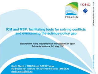 ICM and MSP: facilitating tools for solving conflicts
and overcoming the science-policy gap
Blue Growth in the Mediterranean: Perspectives of Spain
Palma de Mallorca, 2-3 May 2013

David March + TMOOS and SOCIB Teams
Mediterranean Institute for Advanced Studies (IMEDEA)
david.march@uib.es

 