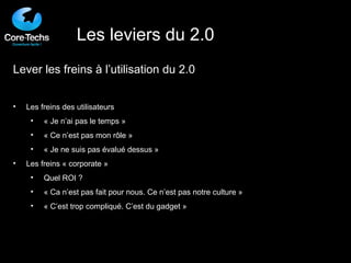 Lever les freins à l’utilisation du 2.0 Les freins des utilisateurs « Je n’ai pas le temps » « Ce n’est pas mon rôle » « Je ne suis pas évalué dessus » Les freins « corporate » Quel ROI ? « Ca n’est pas fait pour nous. Ce n’est pas notre culture » « C’est trop compliqué. C’est du gadget » Les leviers du 2.0 