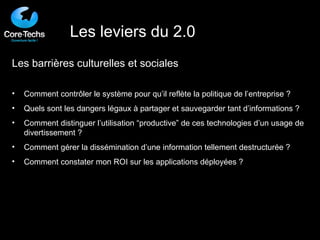 Les barrières culturelles et sociales Comment contrôler le système pour qu’il reflète la politique de l’entreprise ? Quels sont les dangers légaux à partager et sauvegarder tant d’informations ? Comment distinguer l’utilisation “productive” de ces technologies d’un usage de divertissement ? Comment gérer la dissémination d’une information tellement destructurée ? Comment constater mon ROI sur les applications déployées ? Les leviers du 2.0 