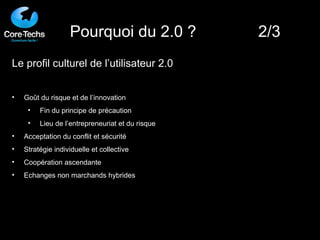 Le profil culturel de l’utilisateur 2.0 Goût du risque et de l’innovation Fin du principe de précaution Lieu de l’entrepreneuriat et du risque Acceptation du conflit et sécurité Stratégie individuelle et collective Coopération ascendante Echanges non marchands hybrides Pourquoi du 2.0 ?  2/3 