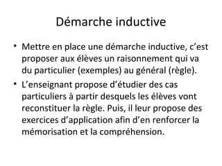 Démarche inductive 
• Mettre en place une démarche inductive, c’est 
proposer aux élèves un raisonnement qui va 
du particulier (exemples) au général (règle). 
• L’enseignant propose d’étudier des cas 
particuliers à partir desquels les élèves vont 
reconstituer la règle. Puis, il leur propose des 
exercices d’application afin d’en renforcer la 
mémorisation et la compréhension. 
 