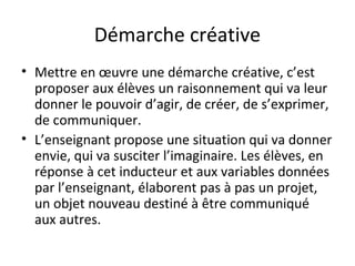 Démarche créative 
• Mettre en oeuvre une démarche créative, c’est 
proposer aux élèves un raisonnement qui va leur 
donner le pouvoir d’agir, de créer, de s’exprimer, 
de communiquer. 
• L’enseignant propose une situation qui va donner 
envie, qui va susciter l’imaginaire. Les élèves, en 
réponse à cet inducteur et aux variables données 
par l’enseignant, élaborent pas à pas un projet, 
un objet nouveau destiné à être communiqué 
aux autres. 
 