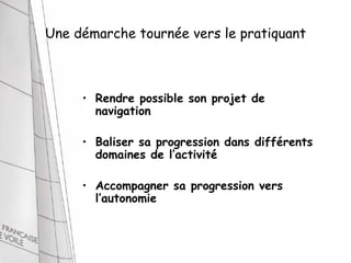 Une démarche tournée vers le pratiquant



     • Rendre possible son projet de
       navigation

     • Baliser sa progression dans différents
       domaines de l’activité

     • Accompagner sa progression vers
       l’autonomie
 