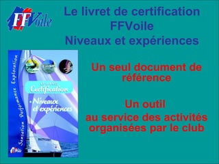Le livret de certification
         FFVoile
Niveaux et expériences

     Un seul document de
          référence

           Un outil
    au service des activités
     organisées par le club
 