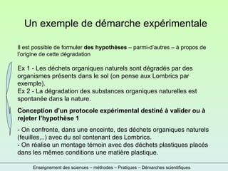 Enseignement des sciences – méthodes – Pratiques – Démarches scientifiques Un exemple de démarche expérimentale Il est possible de formuler  des hypothèses  – parmi-d’autres – à propos de l’origine de cette dégradation Ex 1 - Les déchets organiques naturels sont dégradés par des organismes présents dans le sol (on pense aux Lombrics par exemple). Ex 2 - La dégradation des substances organiques naturelles est spontanée dans la nature. … Conception d’un protocole expérimental destiné à valider ou à rejeter l’hypothèse 1 - On confronte, dans une enceinte, des déchets organiques naturels (feuilles,..) avec du sol contenant des Lombrics. - On réalise un montage témoin avec des déchets plastiques placés dans les mêmes conditions une matière plastique. 