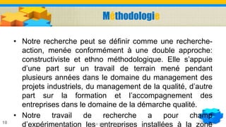 Méthodologie
• Notre recherche peut se définir comme une recherche-
action, menée conformément à une double approche:
constructiviste et ethno méthodologique. Elle s’appuie
d’une part sur un travail de terrain mené pendant
plusieurs années dans le domaine du management des
projets industriels, du management de la qualité, d’autre
part sur la formation et l’accompagnement des
entreprises dans le domaine de la démarche qualité.
• Notre travail de recherche a pour champ
d’expérimentation les entreprises installées à la zoneLa gestion de la qualité10
 