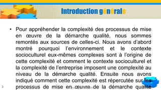 Introduction générale
• Pour appréhender la complexité des processus de mise
en œuvre de la démarche qualité, nous sommes
remontés aux sources de celles-ci. Nous avons d’abord
montré pourquoi l’environnement et le contexte
socioculturel eux-mêmes complexes sont à l’origine de
cette complexité et comment le contexte socioculturel et
la complexité de l’entreprise imposent une complexité au
niveau de la démarche qualité. Ensuite nous avons
indiqué comment cette complexité est répercutée sur les
processus de mise en œuvre de la démarche qualitéLa gestion de la qualité3
 