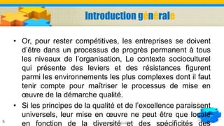 Introduction générale
• Or, pour rester compétitives, les entreprises se doivent
d’être dans un processus de progrès permanent à tous
les niveaux de l’organisation, Le contexte socioculturel
qui présente des leviers et des résistances figurent
parmi les environnements les plus complexes dont il faut
tenir compte pour maîtriser le processus de mise en
œuvre de la démarche qualité.
• Si les principes de la qualité et de l’excellence paraissent
universels, leur mise en œuvre ne peut être que locale
en fonction de la diversité et des spécificités desLa gestion de la qualité5
 