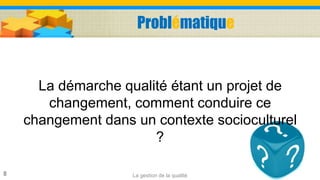 Problématique
La démarche qualité étant un projet de
changement, comment conduire ce
changement dans un contexte socioculturel
?
La gestion de la qualité8
 