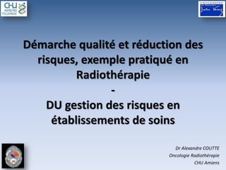 Démarche qualité et réduction des
risques, exemple pratiqué en
Radiothérapie
-
DU gestion des risques en
établissements de soins
Dr Alexandre COUTTE
Oncologie Radiothérapie
CHU Amiens
 