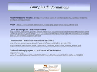 Recommandations de la HAS : http://www.has-sante.fr/portail/jcms/fc_1250022/fr/bonne-pratique- 
professionnelle 
ANESM : http://www.anesm.sante.gouv.fr/spip.php?page=article&id_article=375 
Cahier des charges de l’évaluation externe : 
http://www.legifrance.gouv.fr/affichCodeArticle.do;jsessionid=2BE6F89B52784E35B55FD5448 
E23A7E3.tpdjo07v_2?cidTexte=LEGITEXT000006074069&idArticle=LEGIARTI000025268143&dat 
eTexte=20140405&categorieLien=cid 
La conduite de l’évaluation interne dans les ESSMS : 
http://www.anesm.sante.gouv.fr/spip.php?page=article&id_article=235 
http://anesm.sante.gouv.fr/IMG/pdf/reco_conduite_evaluation_interne_anesm.pdf 
Guide méthodologique pour la certification V2014 de la HAS 
http://www.has-sante. 
fr/portail/plugins/ModuleXitiKLEE/types/FileDocument/doXiti.jsp?id=c_1772033 
25 
