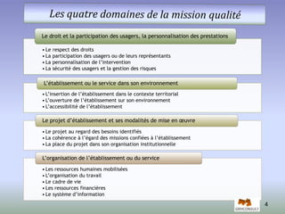 Le droit et la participation des usagers, la personnalisation des prestations 
• Le respect des droits 
• La participation des usagers ou de leurs représentants 
• La personnalisation de l’intervention 
• La sécurité des usagers et la gestion des risques 
L’établissement ou le service dans son environnement 
• L’insertion de l’établissement dans le contexte territorial 
• L’ouverture de l’établissement sur son environnement 
• L’accessibilité de l’établissement 
Le projet d’établissement et ses modalités de mise en oeuvre 
• Le projet au regard des besoins identifiés 
• La cohérence à l’égard des missions confiées à l’établissement 
• La place du projet dans son organisation institutionnelle 
L’organisation de l’établissement ou du service 
• Les ressources humaines mobilisées 
• L’organisation du travail 
• Le cadre de vie 
• Les ressources financières 
• Le système d’information 
4 
 
