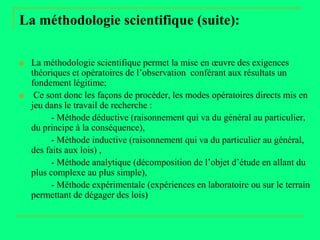 La méthodologie scientifique (suite):

   La méthodologie scientifique permet la mise en œuvre des exigences
    théoriques et opératoires de l’observation conférant aux résultats un
    fondement légitime;
    Ce sont donc les façons de procéder, les modes opératoires directs mis en
    jeu dans le travail de recherche :
          - Méthode déductive (raisonnement qui va du général au particulier,
    du principe à la conséquence),
          - Méthode inductive (raisonnement qui va du particulier au général,
    des faits aux lois) ,
          - Méthode analytique (décomposition de l’objet d’étude en allant du
    plus complexe au plus simple),
          - Méthode expérimentale (expériences en laboratoire ou sur le terrain
    permettant de dégager des lois)
 