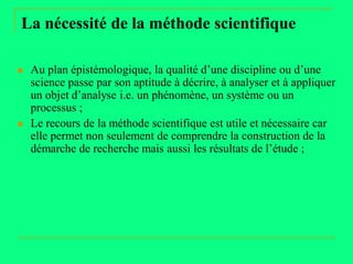 La nécessité de la méthode scientifique

   Au plan épistémologique, la qualité d’une discipline ou d’une
    science passe par son aptitude à décrire, à analyser et à appliquer
    un objet d’analyse i.e. un phénomène, un système ou un
    processus ;
   Le recours de la méthode scientifique est utile et nécessaire car
    elle permet non seulement de comprendre la construction de la
    démarche de recherche mais aussi les résultats de l’étude ;
 
