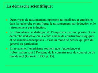 La démarche scientifique:


   Deux types de raisonnement opposent rationalistes et empiristes
    dans la recherche scientifique: le raisonnement par déduction et le
    raisonnement par induction;
   Le rationalisme se distingue de l’empirisme par une pensée et une
    démarche déductive où la vérité émane de constructions logiques
    et de schémas conceptuels - c’est un mode de pensée qui part du
    général au particulier;
   En revanche, l’empirisme soutient que l’expérience et
    l’observation sont à l’origine de la connaissance du concret ou du
    monde réel (Grawitz, 1993, p. 15).
 