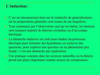 L’induction:

   C’est un raisonnement basé sur la recherche de généralisations
    où les propositions générales sont issues de cas singuliers;
   Tout commence par l’observation sauf qu’en réalité, les énoncés
    sont toujours inspirés de théories existantes ou d’un corpus
    théorique;
   La démarche inductive est utile pour étudier un processus
    théorique pour formuler des hypothèses ou soulever des
    questions, pour explorer une question ou un phénomène peu
    étudié : c’est une démarche par exploration.
   Une pratique courante dans les sciences naturelles où la théorie
    prend une place importante comme moyen de connaissance.
 