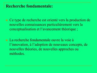 Recherche fondamentale:


   Ce type de recherche est orienté vers la production de
    nouvelles connaissances particulièrement vers la
    conceptualisation et l’avancement théorique ;

   La recherche fondamentale ouvre la voie à
    l’innovation, à l’adoption de nouveaux concepts, de
    nouvelles théories, de nouvelles approches ou
    méthodes.
 