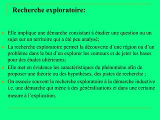 Recherche exploratoire:


   Elle implique une démarche consistant à étudier une question ou un
    sujet sur un territoire qui a été peu analysé;
   La recherche exploratoire permet la découverte d’une région ou d’un
    problème dans le but d’en explorer les contours et de jeter les bases
    pour des études ultérieures;
   Elle met en évidence les caractéristiques du phénomène afin de
    proposer une théorie ou des hypothèses, des pistes de recherche ;
   On associe souvent la recherche exploratoire à la démarche inductive
    i.e. une démarche qui mène à des généralisations et dans une certaine
    mesure à l’explication.
 