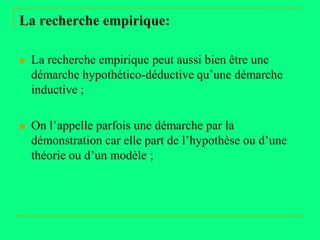 La recherche empirique:

   La recherche empirique peut aussi bien être une
    démarche hypothético-déductive qu’une démarche
    inductive ;

   On l’appelle parfois une démarche par la
    démonstration car elle part de l’hypothèse ou d’une
    théorie ou d’un modèle ;
 