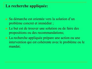 La recherche appliquée:


   Sa démarche est orientée vers la solution d’un
    problème concret et immédiat ;
   Le but est de trouver une solution ou de faire des
    propositions ou des recommandations;
   La recherche appliquée prépare une action ou une
    intervention qui est cohérente avec le problème ou le
    mandat;
 