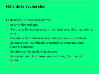 Rôle de la recherche:


La démarche de recherche permet :
 de sortir des préjugés.

 d’articuler les enseignements théoriques avec des situations de
  soins.
 d’analyser des situations, des pratiques dans leur contexte.

 de transposer une réflexion construite et structurée dans
  d’autres contextes.
 de raisonner de manière rigoureuse.

 de renouer avec les transmissions écrites, l’écriture et a
  lecture.
 