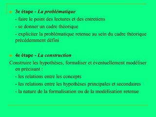    3e étape - La problématique
    - faire le point des lectures et des entretiens
    - se donner un cadre théorique
    - expliciter la problématique retenue au sein du cadre théorique
    précédemment défini

 4e étape - La construction
Construire les hypothèses, formaliser et éventuellement modéliser
  en précisant :
  - les relations entre les concepts
  - les relations entre les hypothèses principales et secondaires
  - la nature de la formalisation ou de la modélisation retenue
 