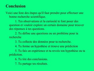 Conclusion
Voici une liste des étapes qu'il faut prendre pour effectuer une
  bonne recherche scientifique.
       1. Tes observations et la curiosité te font poser des
  question et vouloir explore un certain domaine pour trouver
  des réponses à tes questions.
       2. Tu défine une questions ou un problème pour ta
  recherche
       3. Tu collecte des données pour ta recherche.
       4. Tu forme un hypothèse et trouve une prédiction
       5. Tu fais un expérience et tu revois ton hypothèse ou ta
  prédiction.
       6. Tu tire des conclusions.
       7. Tu partage tes résultats.
 
