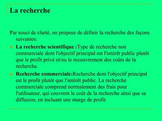 La recherche


Par souci de clarté, on propose de définir la recherche des façons
  suivantes:
 La recherche scientifique :Type de recherche non
  commerciale dont l'objectif principal est l'intérêt public plutôt
  que le profit privé et/ou le recouvrement des coûts de la
  recherche.
 Recherche commerciale:Recherche dont l'objectif principal
  est le profit plutôt que l'intérêt public. La recherche
  commerciale comprend normalement des frais pour
  l'utilisateur, qui couvrent le coût de la recherche ainsi que sa
  diffusion, en incluant une marge de profit.
 