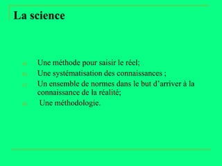 La science


 a)   Une méthode pour saisir le réel;
 b)   Une systématisation des connaissances ;
 c)   Un ensemble de normes dans le but d’arriver à la
      connaissance de la réalité;
 d)    Une méthodologie.
 