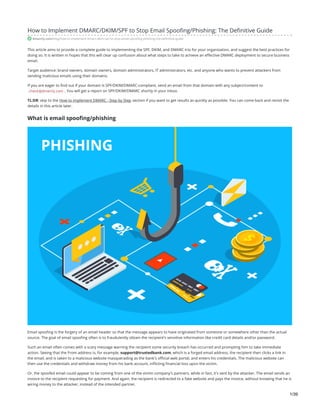 How to Implement DMARC/DKIM/SPF to Stop Email Spoofing/Phishing: The Definitive Guide
dmarcly.com/blog/how-to-implement-dmarc-dkim-spf-to-stop-email-spoofing-phishing-the-definitive-guide
This article aims to provide a complete guide to implementing the SPF, DKIM, and DMARC trio for your organization, and suggest the best practices for
doing so. It is written in hopes that this will clear up confusion about what steps to take to achieve an effective DMARC deployment to secure business
email.
Target audience: brand owners, domain owners, domain administrators, IT administrators, etc. and anyone who wants to prevent attackers from
sending malicious emails using their domains.
If you are eager to find out if your domain is SPF/DKIM/DMARC-compliant, send an email from that domain with any subject/content to
check@dmarcly.com . You will get a report on SPF/DKIM/DMARC shortly in your inbox.
TL;DR: skip to the How to implement DMARC - Step by Step section if you want to get results as quickly as possible. You can come back and revisit the
details in this article later.
What is email spoofing/phishing
Email spoofing is the forgery of an email header so that the message appears to have originated from someone or somewhere other than the actual
source. The goal of email spoofing often is to fraudulently obtain the recipient's sensitive information like credit card details and/or password.
Such an email often comes with a scary message warning the recipient some security breach has occurred and prompting him to take immediate
action. Seeing that the From address is, for example, support@trustedbank.com, which is a forged email address, the recipient then clicks a link in
the email, and is taken to a malicious website masquerading as the bank's official web portal, and enters his credentials. The malicious website can
then use the credentials and withdraw money from his bank account, inflicting financial loss upon the victim.
Or, the spoofed email could appear to be coming from one of the victim company's partners, while in fact, it's sent by the attacker. The email sends an
invoice to the recipient requesting for payment. And again, the recipient is redirected to a fake website and pays the invoice, without knowing that he is
wiring money to the attacker, instead of the intended partner.
1/39
 