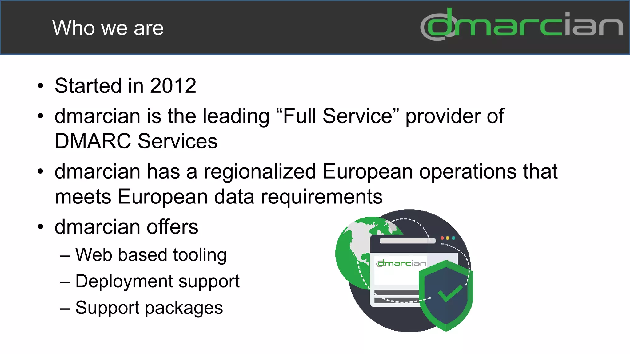 • Started in 2012
• dmarcian is the leading “Full Service” provider of
DMARC Services
• dmarcian has a regionalized European operations that
meets European data requirements
• dmarcian offers
– Web based tooling
– Deployment support
– Support packages
Who we are
 