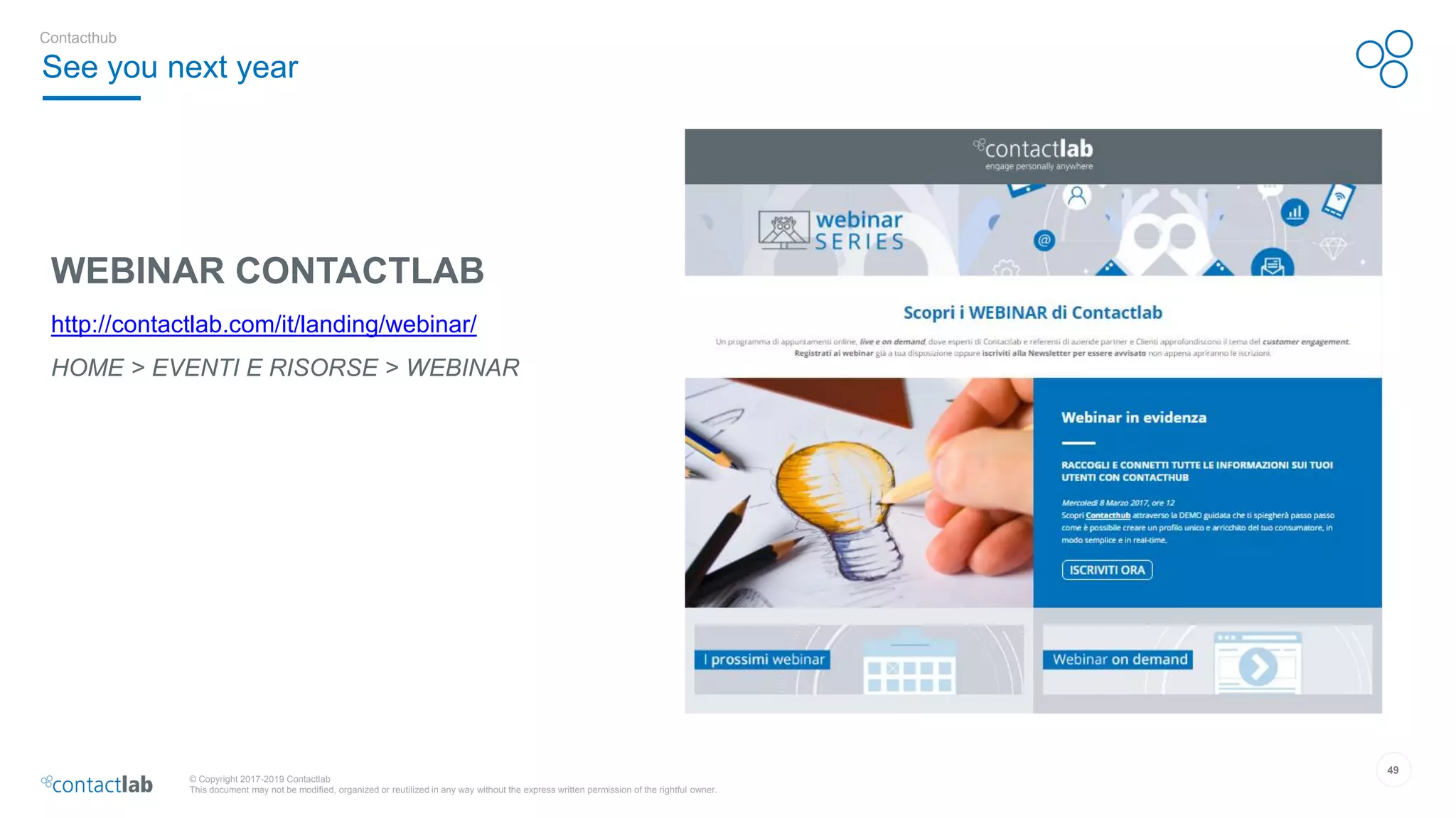 49
© Copyright 2017-2019 Contactlab
This document may not be modified, organized or reutilized in any way without the express written permission of the rightful owner.
WEBINAR CONTACTLAB
http://contactlab.com/it/landing/webinar/
HOME > EVENTI E RISORSE > WEBINAR
See you next year
Contacthub
 