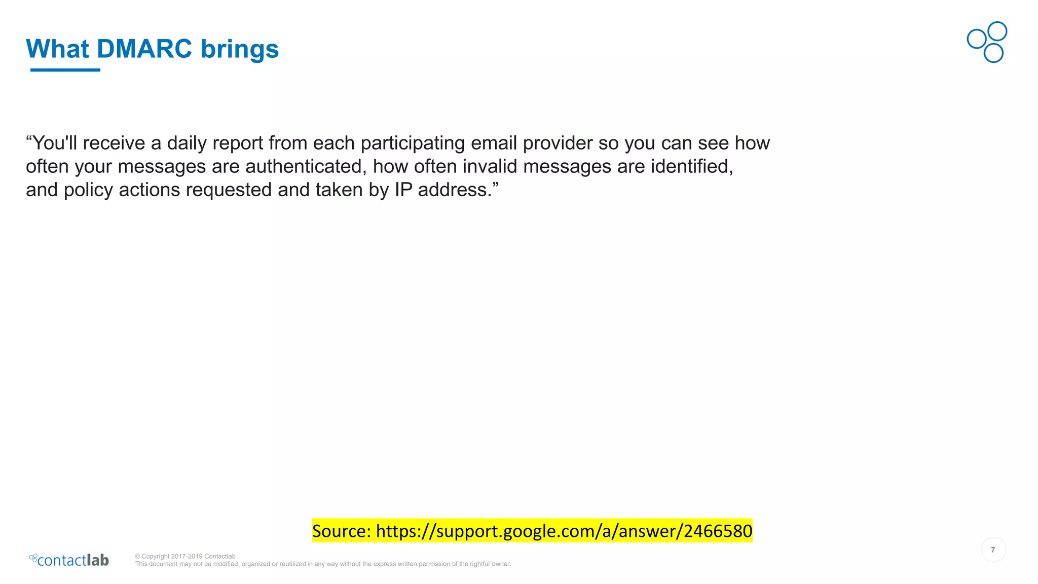 7
© Copyright 2017-2019 Contactlab
This document may not be modified, organized or reutilized in any way without the express written permission of the rightful owner.
What DMARC brings
Source: https://support.google.com/a/answer/2466580
“You'll receive a daily report from each participating email provider so you can see how
often your messages are authenticated, how often invalid messages are identified,
and policy actions requested and taken by IP address.”
 