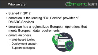 • Started in 2012
• dmarcian is the leading “Full Service” provider of
DMARC Services
• dmarcian has a regionalized European operations that
meets European data requirements
• dmarcian offers
– Web based tooling
– Deployment support
– Support packages
Who we are
 