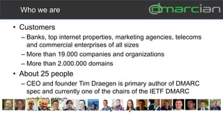 • Customers
– Banks, top internet properties, marketing agencies, telecoms
and commercial enterprises of all sizes
– More than 19.000 companies and organizations
– More than 2.000.000 domains
• About 25 people
– CEO and founder Tim Draegen is primary author of DMARC
spec and currently one of the chairs of the IETF DMARC
working group
– Scott Kitterman is one of the primary authors of SPF
Who we are
 