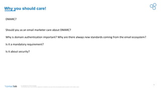 2
© Copyright 2017-2019 Contactlab
This document may not be modified, organized or reutilized in any way without the express written permission of the rightful owner.
Why you should care!
DMARC?
Should you as an email marketer care about DMARC?
Why is domain authentication important? Why are there always new standards coming from the email ecosystem?
Is it a mandatory requirement?
Is it about security?
 
