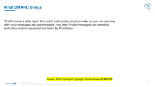 7
© Copyright 2017-2019 Contactlab
This document may not be modified, organized or reutilized in any way without the express written permission of the rightful owner.
What DMARC brings
Source: https://support.google.com/a/answer/2466580
“You'll receive a daily report from each participating email provider so you can see how
often your messages are authenticated, how often invalid messages are identified,
and policy actions requested and taken by IP address.”
 