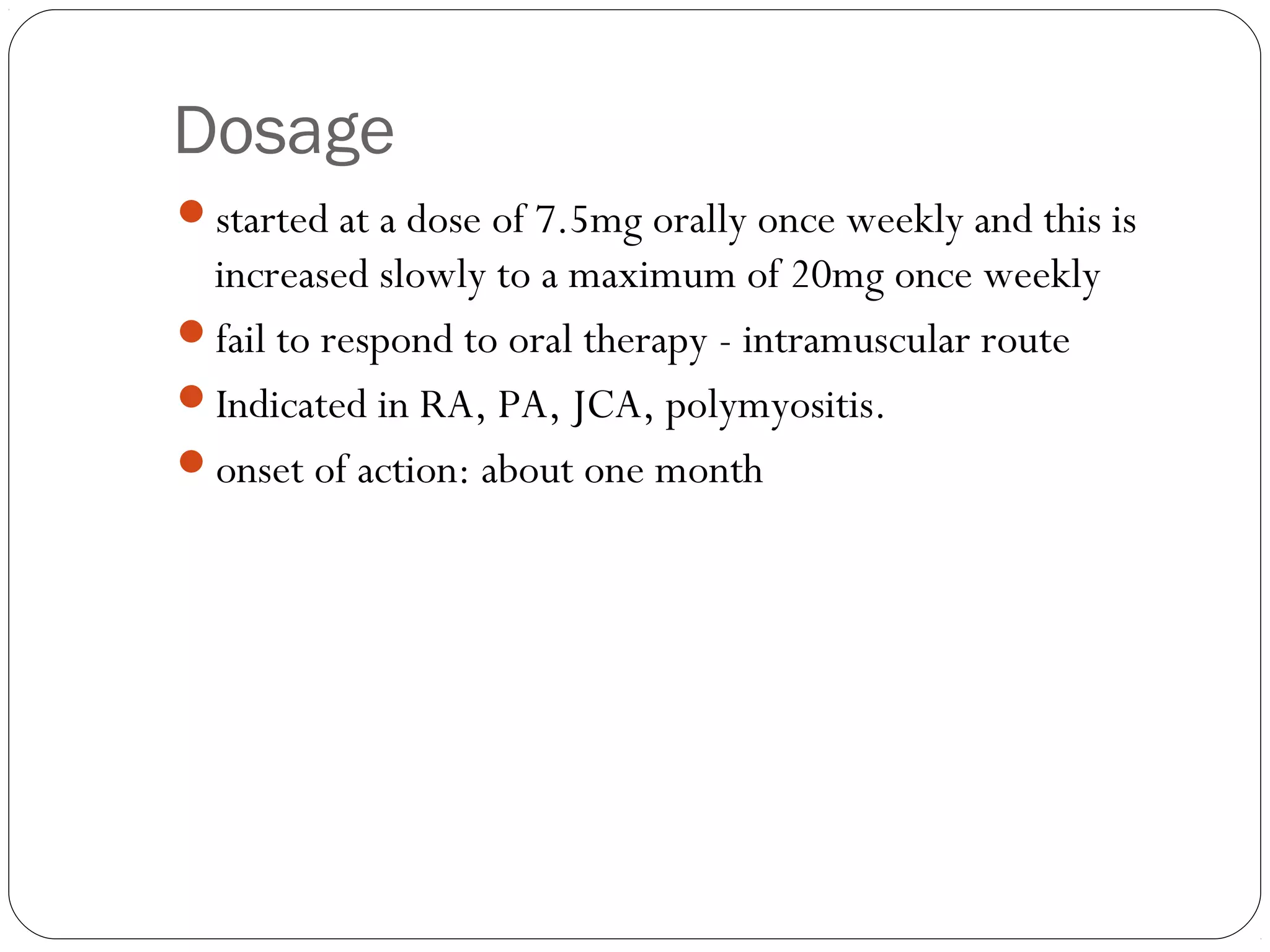 Dosage
started at a dose of 7.5mg orally once weekly and this is
 increased slowly to a maximum of 20mg once weekly
fail to respond to oral therapy - intramuscular route
Indicated in RA, PA, JCA, polymyositis.
onset of action: about one month
 