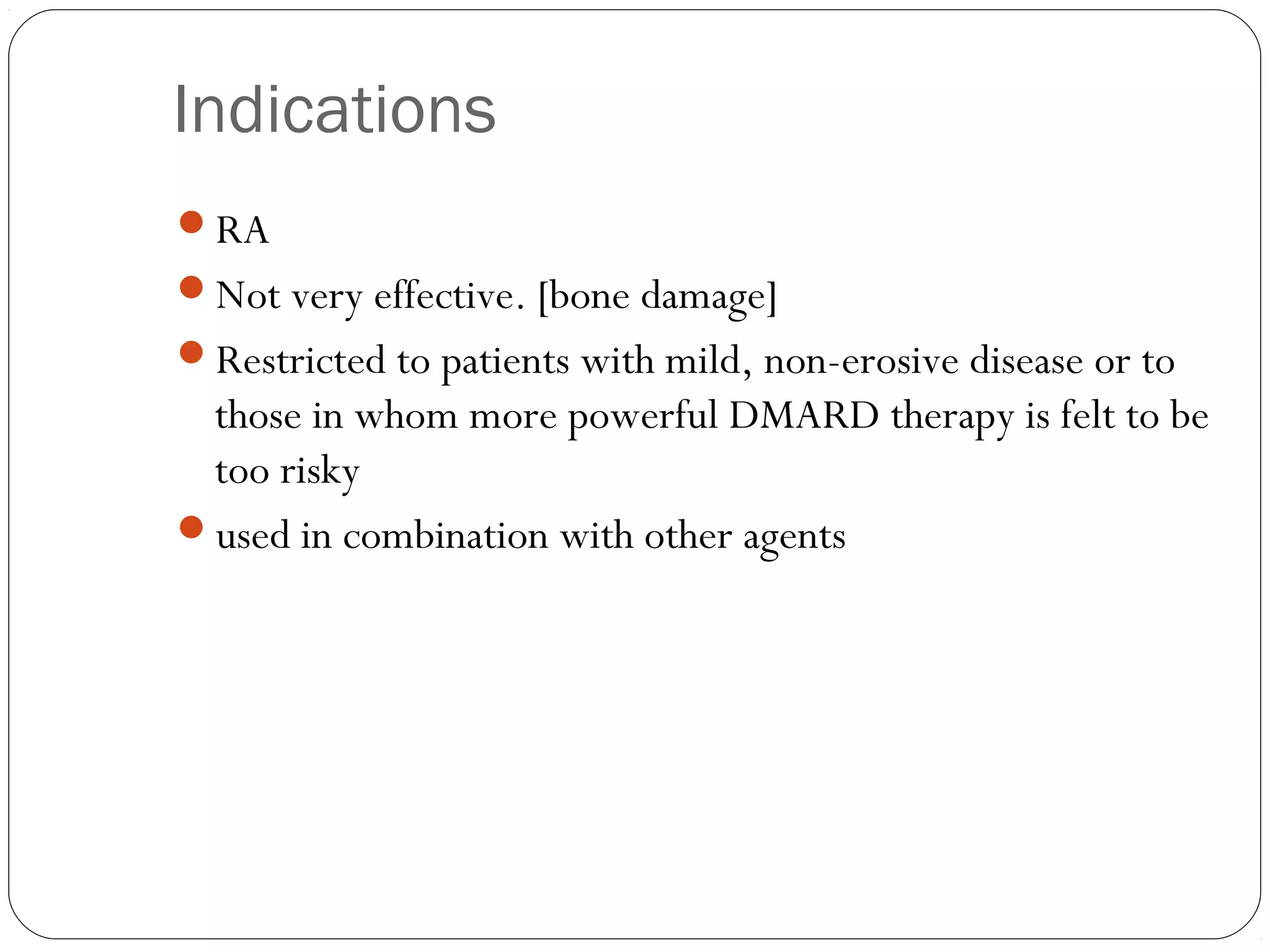 Indications
RA
Not very effective. [bone damage]
Restricted to patients with mild, non-erosive disease or to
 those in whom more powerful DMARD therapy is felt to be
 too risky
used in combination with other agents
 