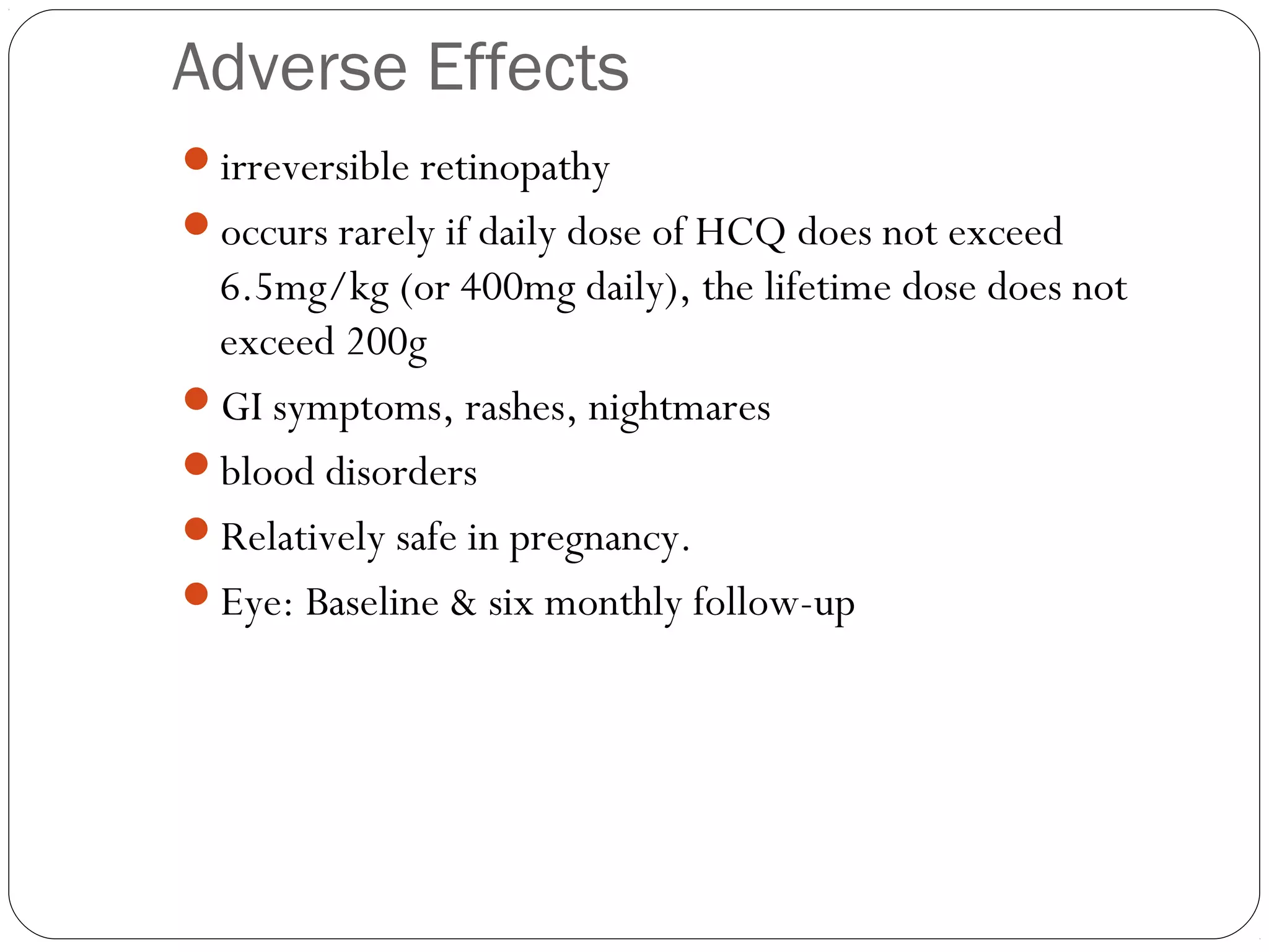 Adverse Effects
irreversible retinopathy
occurs rarely if daily dose of HCQ does not exceed
 6.5mg/kg (or 400mg daily), the lifetime dose does not
 exceed 200g
GI symptoms, rashes, nightmares
blood disorders
Relatively safe in pregnancy.
Eye: Baseline & six monthly follow-up
 
