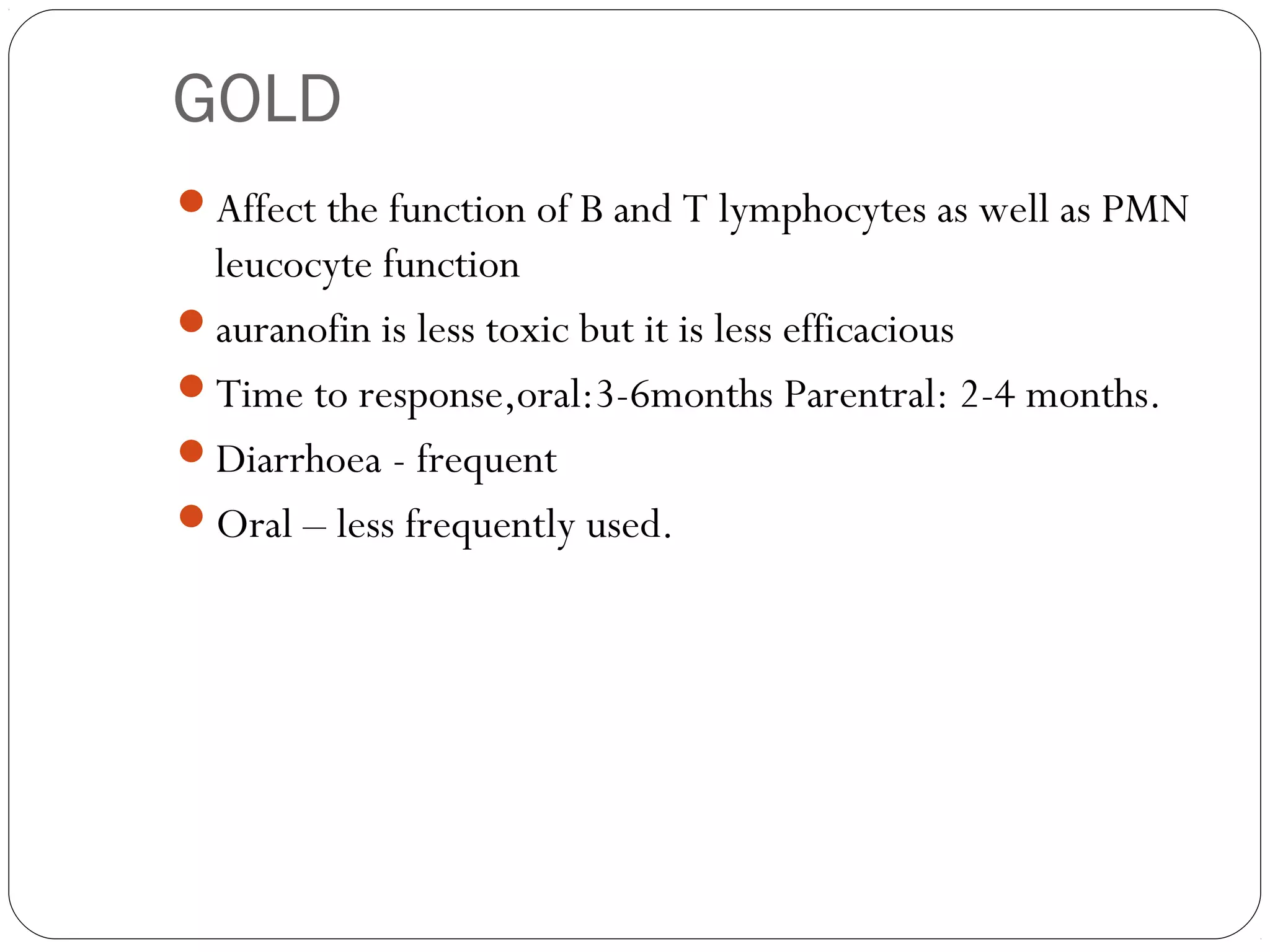 GOLD
Affect the function of B and T lymphocytes as well as PMN
 leucocyte function
auranofin is less toxic but it is less efficacious
Time to response,oral:3-6months Parentral: 2-4 months.
Diarrhoea - frequent
Oral – less frequently used.
 