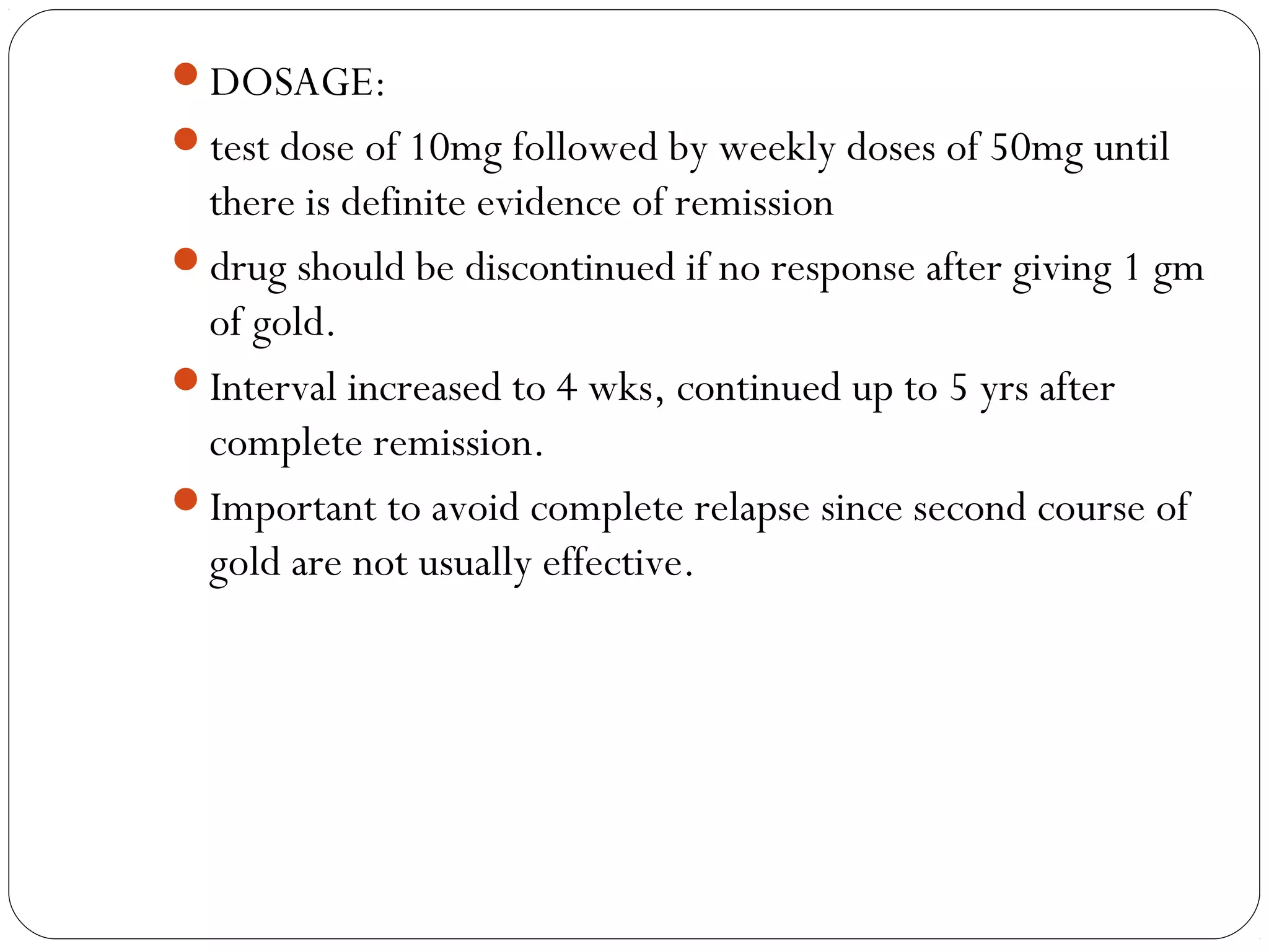 DOSAGE:
test dose of 10mg followed by weekly doses of 50mg until
 there is definite evidence of remission
drug should be discontinued if no response after giving 1 gm
 of gold.
Interval increased to 4 wks, continued up to 5 yrs after
 complete remission.
Important to avoid complete relapse since second course of
 gold are not usually effective.
 