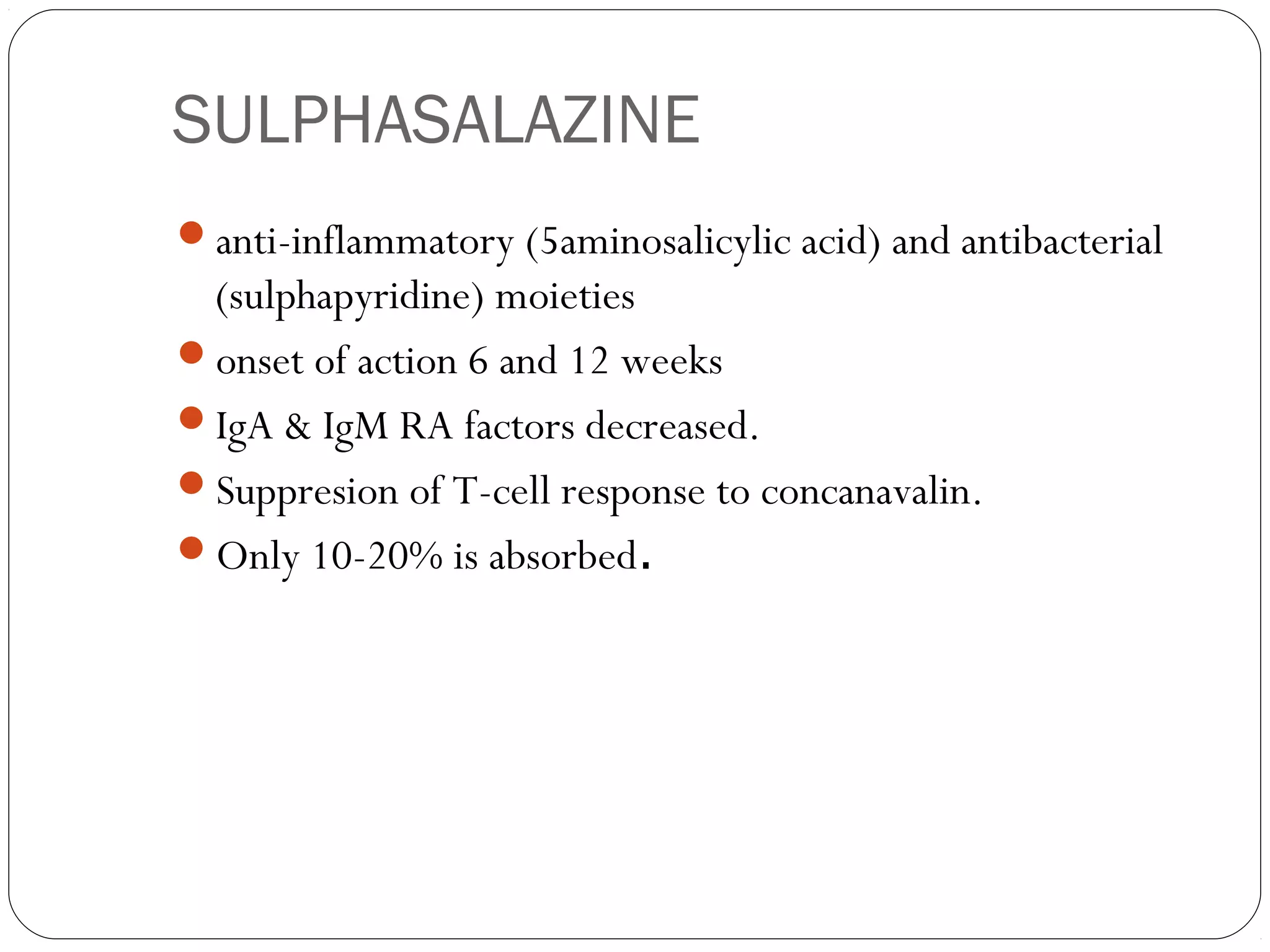 SULPHASALAZINE
anti-inflammatory (5aminosalicylic acid) and antibacterial
 (sulphapyridine) moieties
onset of action 6 and 12 weeks
IgA & IgM RA factors decreased.
Suppresion of T-cell response to concanavalin.
Only 10-20% is absorbed.
 