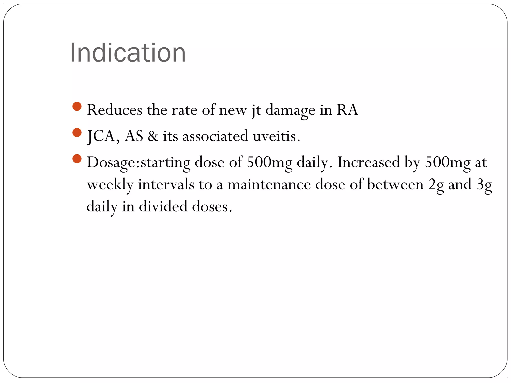 Indication
Reduces the rate of new jt damage in RA
JCA, AS & its associated uveitis.
Dosage:starting dose of 500mg daily. Increased by 500mg at
  weekly intervals to a maintenance dose of between 2g and 3g
  daily in divided doses.
 