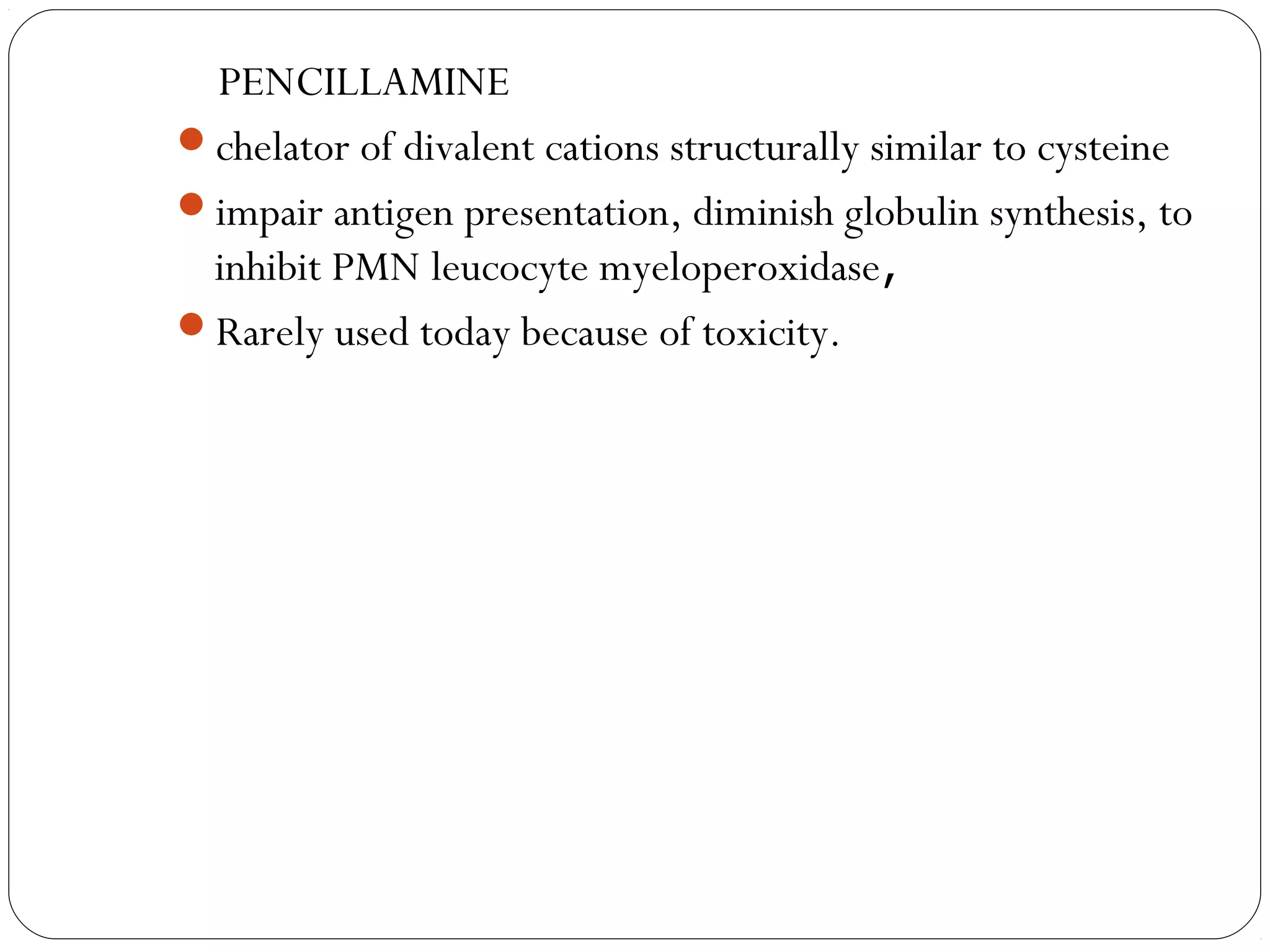 PENCILLAMINE
chelator of divalent cations structurally similar to cysteine
impair antigen presentation, diminish globulin synthesis, to
 inhibit PMN leucocyte myeloperoxidase,
Rarely used today because of toxicity.
 
