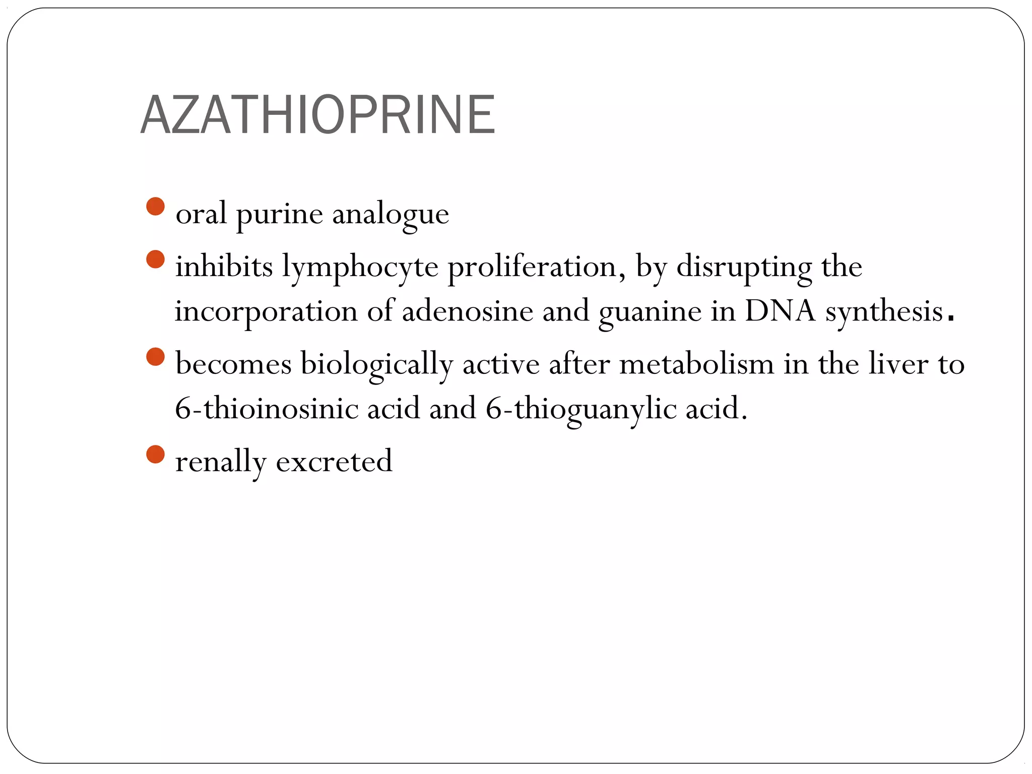 AZATHIOPRINE
oral purine analogue
inhibits lymphocyte proliferation, by disrupting the
 incorporation of adenosine and guanine in DNA synthesis.
becomes biologically active after metabolism in the liver to
 6-thioinosinic acid and 6-thioguanylic acid.
renally excreted
 