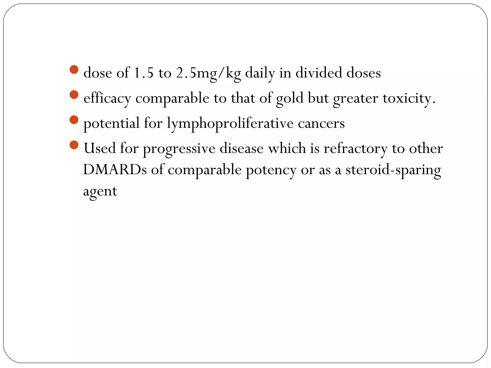 dose of 1.5 to 2.5mg/kg daily in divided doses
efficacy comparable to that of gold but greater toxicity.
potential for lymphoproliferative cancers
Used for progressive disease which is refractory to other
  DMARDs of comparable potency or as a steroid-sparing
  agent
 