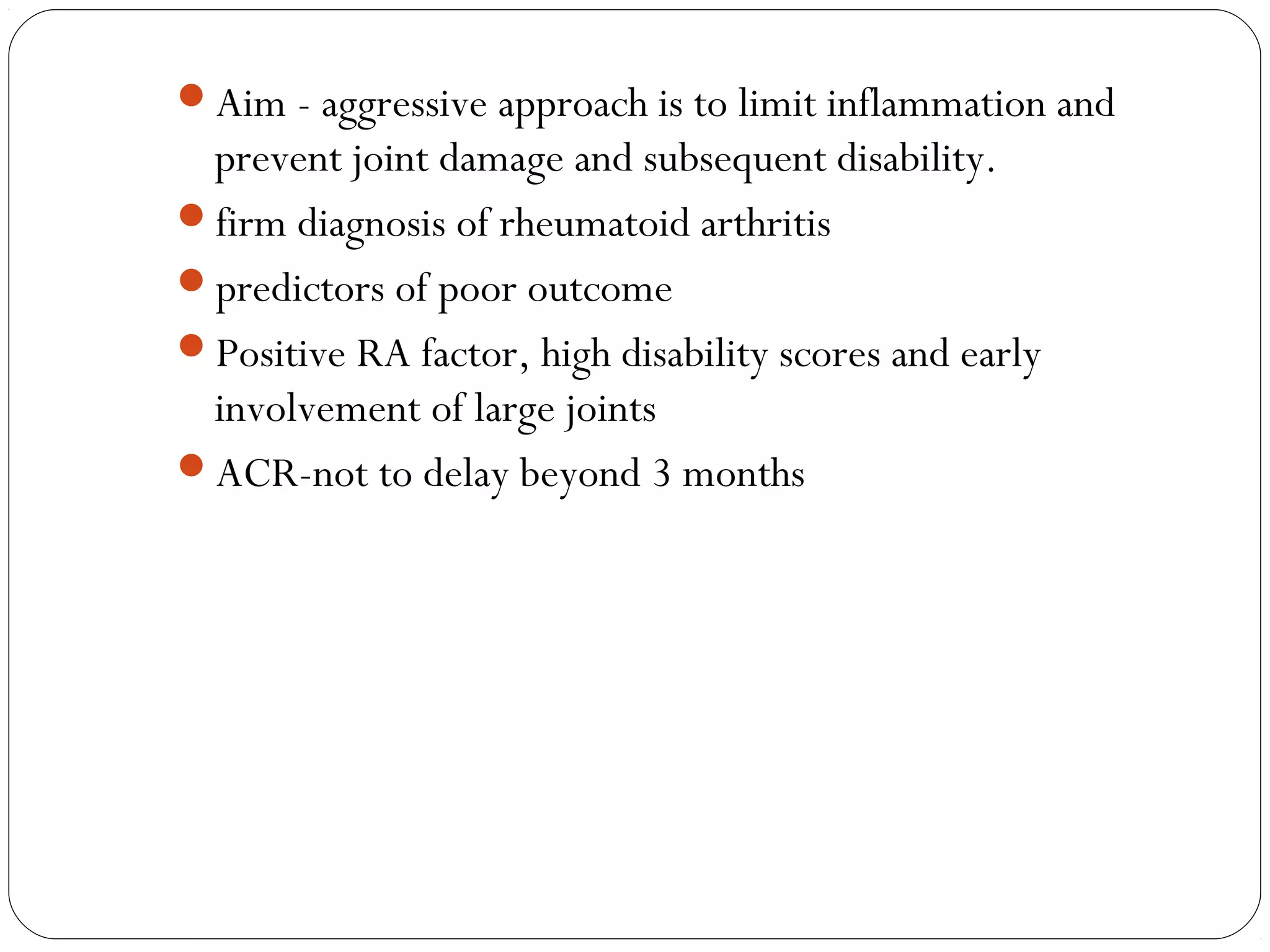Aim - aggressive approach is to limit inflammation and
 prevent joint damage and subsequent disability.
firm diagnosis of rheumatoid arthritis
predictors of poor outcome
Positive RA factor, high disability scores and early
 involvement of large joints
ACR-not to delay beyond 3 months
 