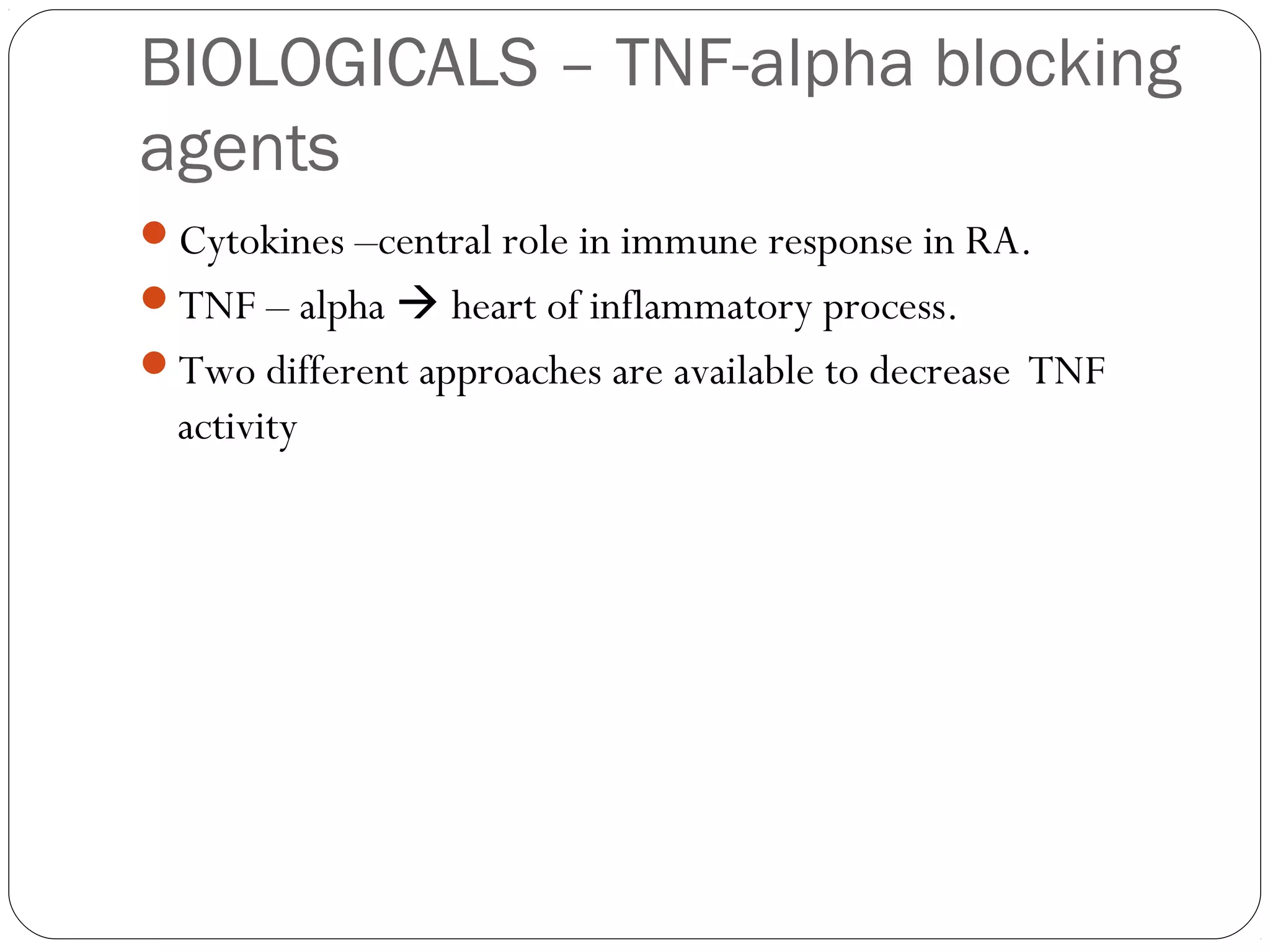 BIOLOGICALS – TNF-alpha blocking
agents
Cytokines –central role in immune response in RA.
TNF – alpha  heart of inflammatory process.
Two different approaches are available to decrease TNF
  activity
 